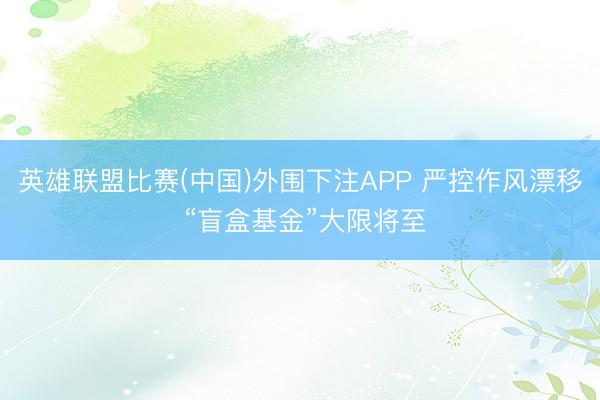 英雄联盟比赛(中国)外围下注APP 严控作风漂移 “盲盒基金”大限将至