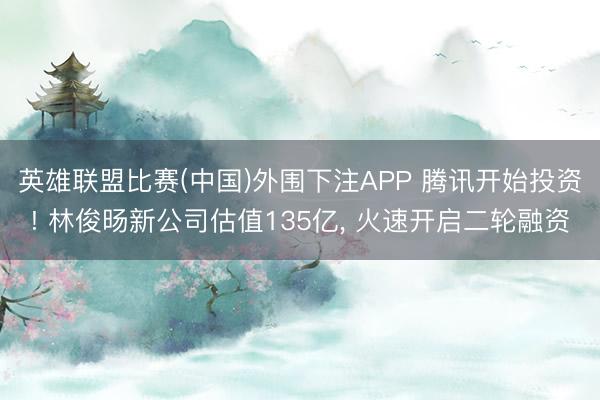 英雄联盟比赛(中国)外围下注APP 腾讯开始投资! 林俊旸新公司估值135亿, 火速开启二轮融资