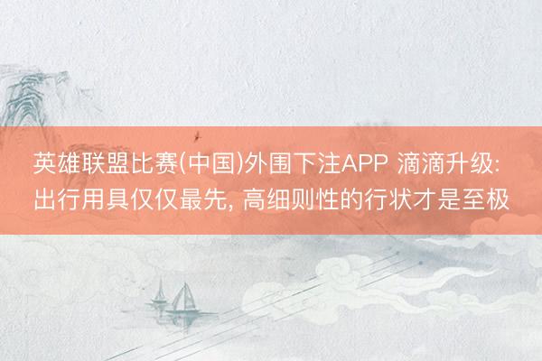 英雄联盟比赛(中国)外围下注APP 滴滴升级: 出行用具仅仅最先, 高细则性的行状才是至极