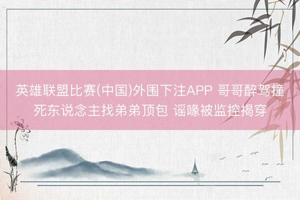 英雄联盟比赛(中国)外围下注APP 哥哥醉驾撞死东说念主找弟弟顶包 谣喙被监控揭穿