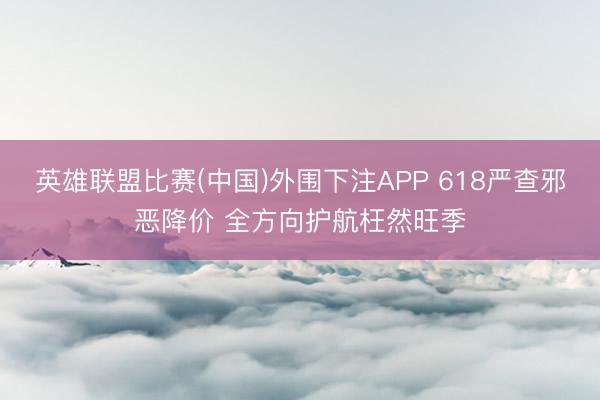 英雄联盟比赛(中国)外围下注APP 618严查邪恶降价 全方向护航枉然旺季
