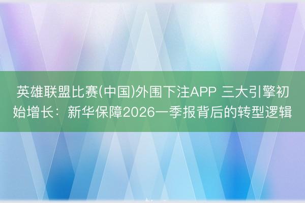 英雄联盟比赛(中国)外围下注APP 三大引擎初始增长:新华保障2026一季报背后的转型逻辑