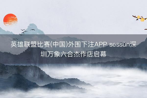 英雄联盟比赛(中国)外围下注APP sessùn深圳万象六合杰作店启幕
