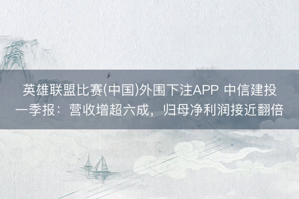 英雄联盟比赛(中国)外围下注APP 中信建投一季报:营收增超六成,归母净利润接近翻倍