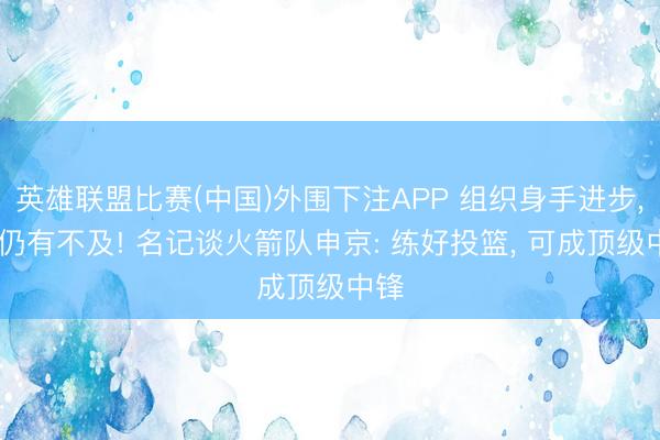 英雄联盟比赛(中国)外围下注APP 组织身手进步, 但仍有不及! 名记谈火箭队申京: 练好投篮, 可成顶级中锋