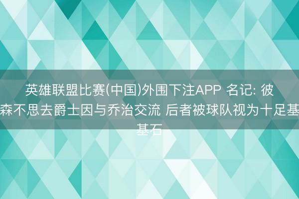 英雄联盟比赛(中国)外围下注APP 名记: 彼得森不思去爵士因与乔治交流 后者被球队视为十足基石