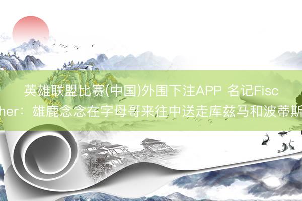 英雄联盟比赛(中国)外围下注APP 名记Fischer:雄鹿念念在字母哥来往中送走库兹马和波蒂斯