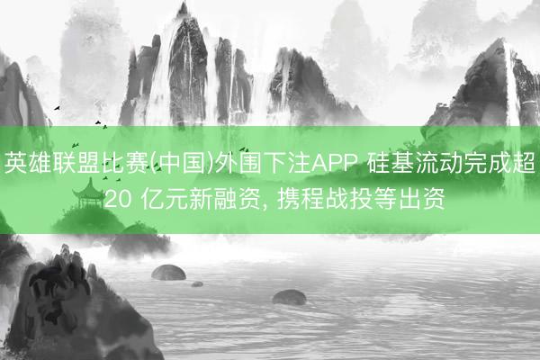 英雄联盟比赛(中国)外围下注APP 硅基流动完成超 20 亿元新融资, 携程战投等出资