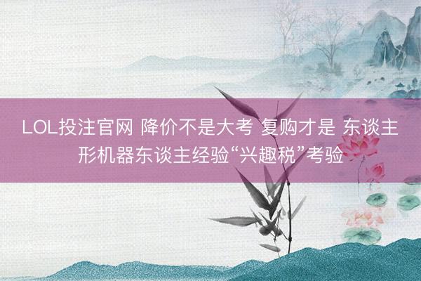 LOL投注官网 降价不是大考 复购才是 东谈主形机器东谈主经验“兴趣税”考验