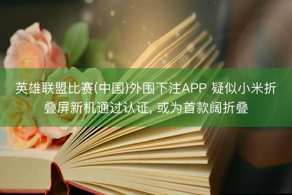 英雄联盟比赛(中国)外围下注APP 疑似小米折叠屏新机通过认证, 或为首款阔折叠