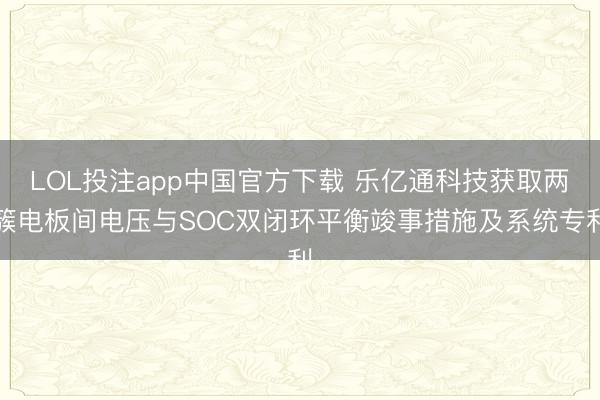 LOL投注app中国官方下载 乐亿通科技获取两簇电板间电压与SOC双闭环平衡竣事措施及系统专利