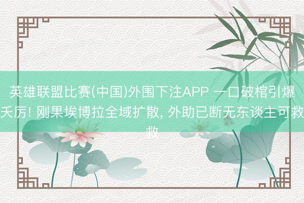 英雄联盟比赛(中国)外围下注APP 一口破棺引爆夭厉! 刚果埃博拉全域扩散, 外助已断无东谈主可救