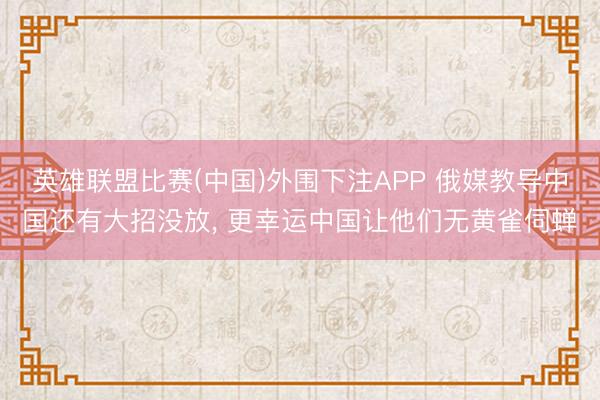 英雄联盟比赛(中国)外围下注APP 俄媒教导中国还有大招没放, 更幸运中国让他们无黄雀伺蝉