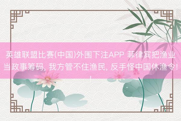 英雄联盟比赛(中国)外围下注APP 菲律宾把渔业当政事筹码, 我方管不住渔民, 反手怪中国休渔令!