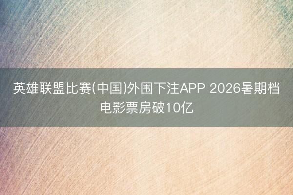 英雄联盟比赛(中国)外围下注APP 2026暑期档电影票房破10亿