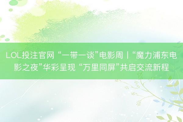 LOL投注官网 “一带一谈”电影周丨“魔力浦东电影之夜”华彩呈现 “万里同屏”共启交流新程